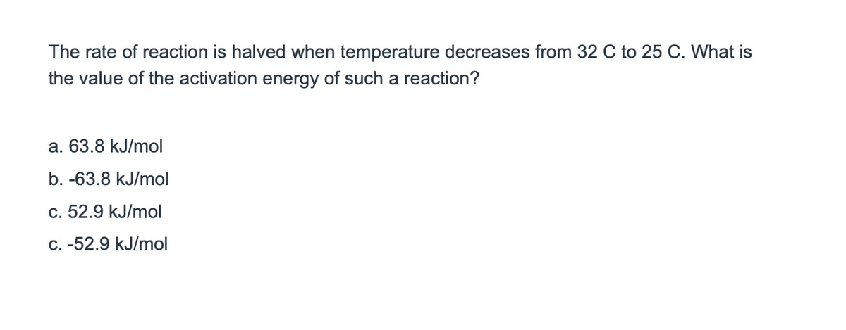 The rate of reaction is halved when temperature decreases from 32 C to 25 C. What is
the value of the activation energy of such a reaction?
a. 63.8 kJ/mol
b. -63.8 kJ/mol
c. 52.9 kJ/mol
c. -52.9 kJ/mol