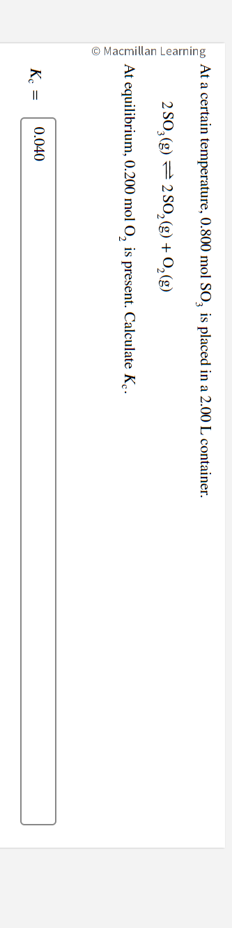 Macmillan Learning
At a certain temperature, 0.800 mol SO3 is placed in a 2.00 L container.
2 SO3(g) 2 SO₂(g) + O₂(g)
At equilibrium, 0.200 mol O₂ is present. Calculate Ke.
Kc =
0.040