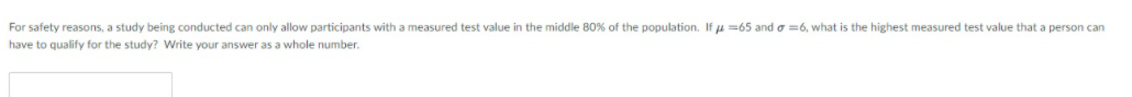 For safety reasons, a study being conducted can only allow participants with a measured test value in the middle 80% of the population. If u =65 and o =6, what is the highest measured test value that a person can
have to qualify for the study? Write your answer as a whole number.
