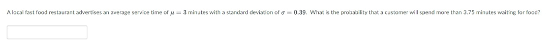 A local fast food restaurant advertises an average service time of u = 3 minutes with a standard deviation of a = 0.39. What is the probability that a customer will spend more than 3.75 minutes waiting for food?
