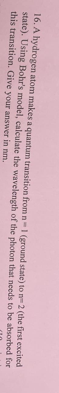 16. A hydrogen atom makes a quantum transition from n = 1 (ground state) to n= 2 (the first excited
state). Using Bohr's model, calculate the wavelength of the photon that needs
this transition. Give your answer in nm.
to be absorbed for
110