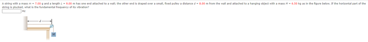 A string with a mass m = 7.00 g and a length L = 9.00 m has one end attached to a wall; the other end is draped over a small, fixed pulley a distance d = 8.00 m from the wall and attached to a hanging object with a mass M = 6.50 kg as in the figure below. If the horizontal part of the
string is plucked, what is the fundamental frequency of its vibration?
Hz
M
