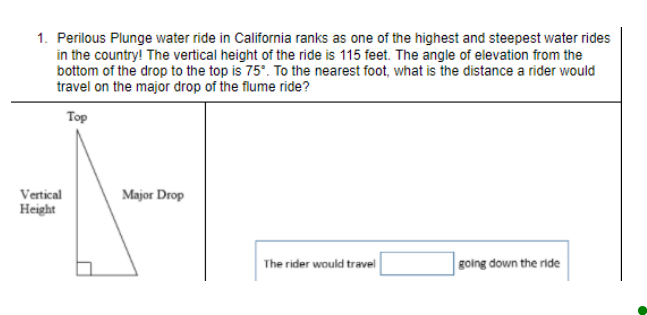 1. Perilous Plunge water ride in California ranks as one of the highest and steepest water rides
in the country! The vertical height of the ride is 115 feet. The angle of elevation from the
bottom of the drop to the top is 75°. To the nearest foot, what is the distance a rider would
travel on the major drop of the flume ride?
Top
Vertical
Major Drop
Height
The rider would travel
going down the ride
