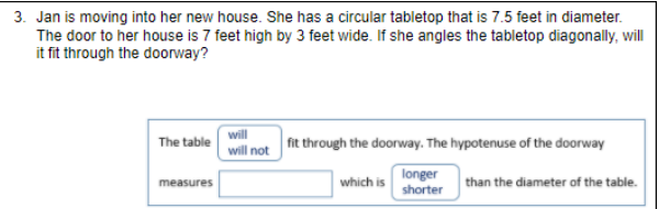 3. Jan is moving into her new house. She has a circular tabletop that is 7.5 feet in diameter.
The door to her house is 7 feet high by 3 feet wide. If she angles the tabletop diagonally, will
it fit through the doorway?
will
The table
fit through the doorway. The hypotenuse of the doorway
will not
which is
longer
shorter
measures
than the diameter of the table.
