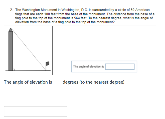 2. The Washington Monument in Washington, D.C. is surrounded by a circle of 50 American
flags that are each 100 feet from the base of the monument. The distance from the base of a
flag pole to the top of the monument is 564 feet. To the nearest degree, what is the angle of
elevation from the base of a flag pole to the top of the monument?
The angle of elevation is
The angle of elevation is degrees (to the nearest degree)
