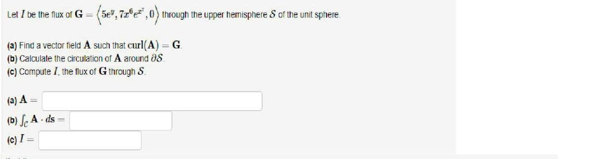 Let I be the flux of G =
(5e", 7z°e",0) through the upper hemisphere S of the unit sphere.
(a) Find a vector field A such that curl(A) = G.
(b) Calculate the circulation of A around aS.
(c) Compute I, the flux of G through &.
(a) A
(b) , A - ds =
(c) I =
