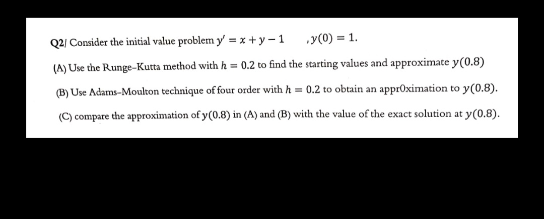 Q2/ Consider the initial value problem y' = x +y – 1
„y(0) = 1.
(A) Use the Runge-Kutta method with h = 0.2 to find the starting values and approximate y(0.8)
(B) Use Adams-Moulton technique of four order with h = 0.2 to obtain an appr0ximation to y(0.8).
(C) compare the approximation of y(0.8) in (A) and (B) with the value of the exact solution at y(0.8).
