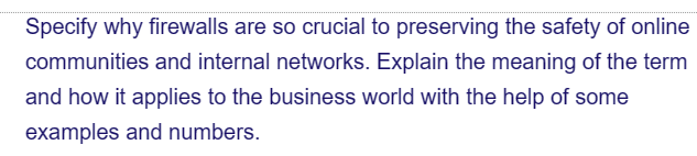 Specify why firewalls are so crucial to preserving the safety of online
communities and internal networks. Explain the meaning of the term
and how it applies to the business world with the help of some
examples and numbers.