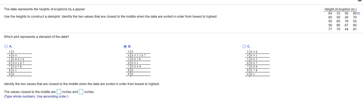 The data represents the heights of eruptions by a geyser.
Height of eruption (in.)
64
33
50
900
Use the heights to construct a stemplot. Identify the two values that are closest to the middle when the data are sorted in order from lowest to highest.
80
50
40
70
50
65
78
55
56
66
67
60
77
70
44
81
Which plot represents a stemplot of the data?
OA.
О в.
OC.
3 |0 4 6
3 |3
4 0 4
5 00056
60456 7
3 3
4 l0 4 55 67
4 l0 45
0078
80 1
9 0
50078
6l00 1
70046
5005
6 007
7006
8078
9 0 1
s o
9 lo
Identify the two values that are closest to the middle when the data are sorted in order from lowest to highest.
The values closest to the middle are inches and inches.
(Type whole numbers. Use ascending order.)
