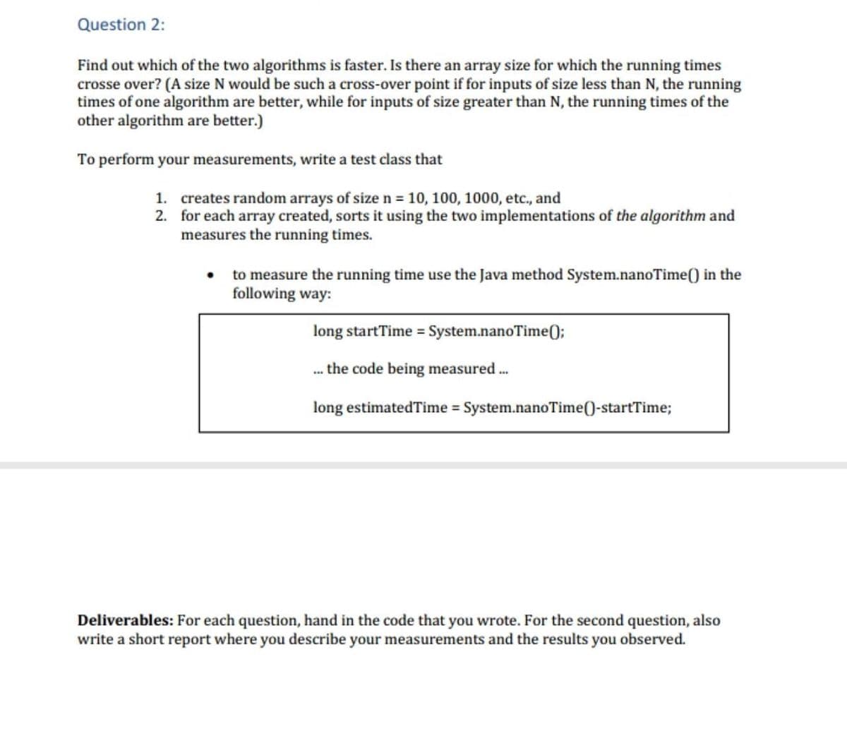 Question 2:
Find out which of the two algorithms is faster. Is there an array size for which the running times
crosse over? (A size N would be such a cross-over point if for inputs of size less than N, the running
times of one algorithm are better, while for inputs of size greater than N, the running times of the
other algorithm are better.)
To perform your measurements, write a test class that
1. creates random arrays of size n = 10, 100, 1000, etc., and
2. for each array created, sorts it using the two implementations of the algorithm and
measures the running times.
to measure the running time use the Java method System.nanoTime() in the
following way:
long startTime = System.nanoTime0;
the code being measured .
..
long estimatedTime = System.nanoTime()-startTime;
Deliverables: For each question, hand in the code that you wrote. For the second question, also
write a short report where you describe your measurements and the results you observed.
