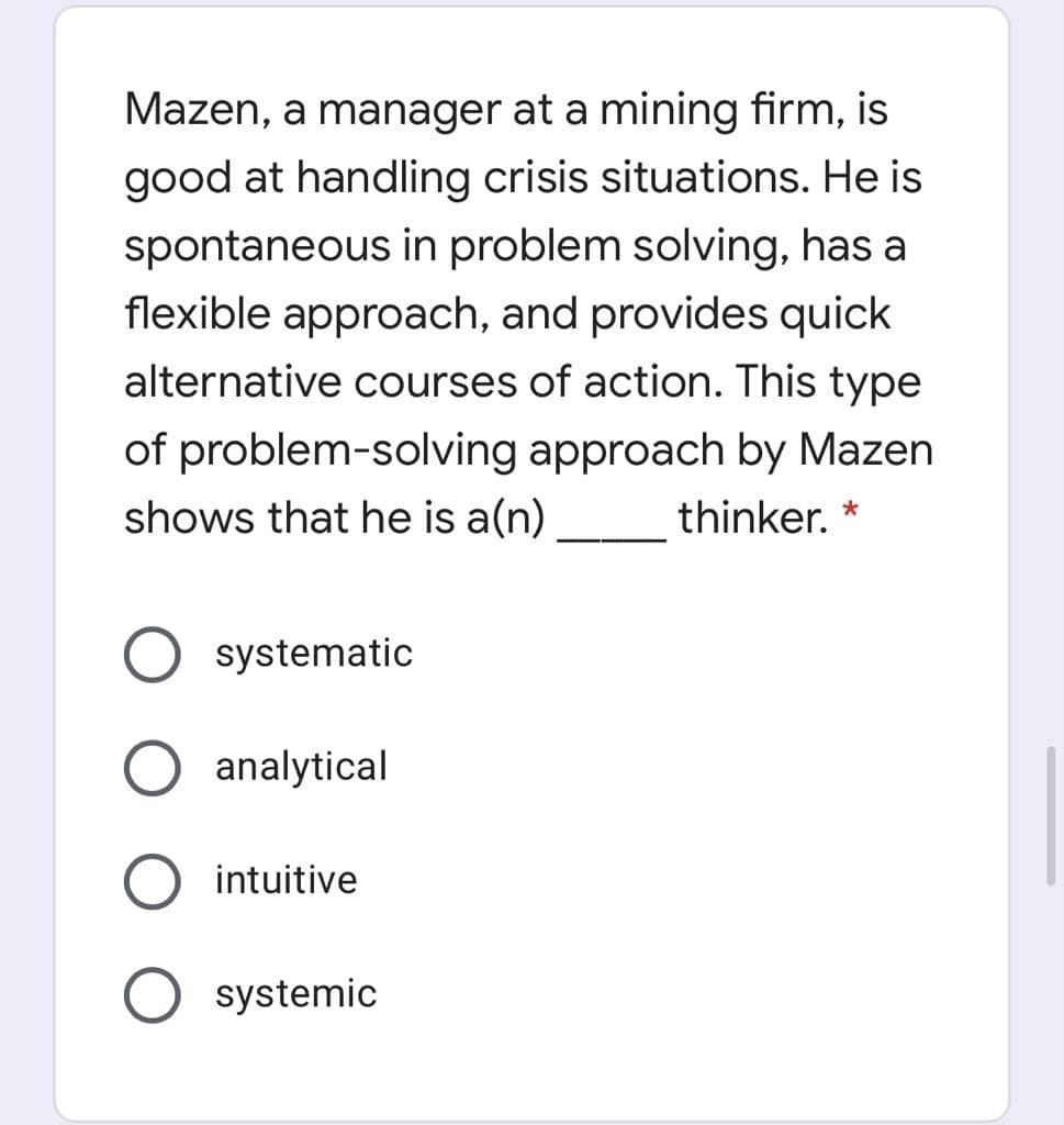 Mazen, a manager at a mining firm, is
good at handling crisis situations. He is
spontaneous in problem solving, has a
flexible approach, and provides quick
alternative courses of action. This type
of problem-solving approach by Mazen
shows that he is a(n)
thinker. *
systematic
analytical
intuitive
systemic
