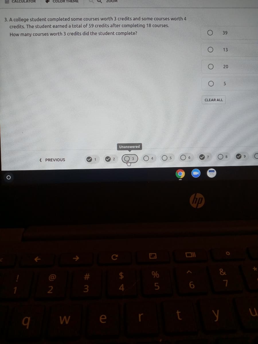 CALCULATOR
COLOR THEME
3. A college student completed some courses worth 3 credits and some courses worth 4
credits. The student earned a total of 59 credits after completing 18 courses.
39
How many courses worth 3 credits did the student complete?
13
20
CLEAR ALL
Unanswered
( PREVIOUS
$
%
2
W
e
