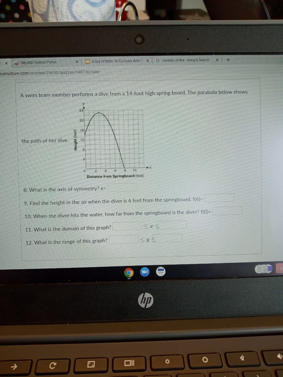 fy MYJISD District Portal
I Copy of Intro. to Culinary Arts D
G classes of fire - Google Search
nstructure.com/courses/26630/quizzes/248730/take
A swim team member performs a dive from a 14-foot high spring board. The parabola below shows
24
20
16
the path of her dive.
12
41
Distance trom Springboard (feet)
8. What is the axis of symmetry? x=
9. Find the height in the air when the diver is 6 feet from the springboard. f(6)=
10. When the diver hits the water, how far from the springboard is the diver? f(0)=
11. What is the domain of this graph?
12. What is the range of this graph?
hp
Height (fest)
