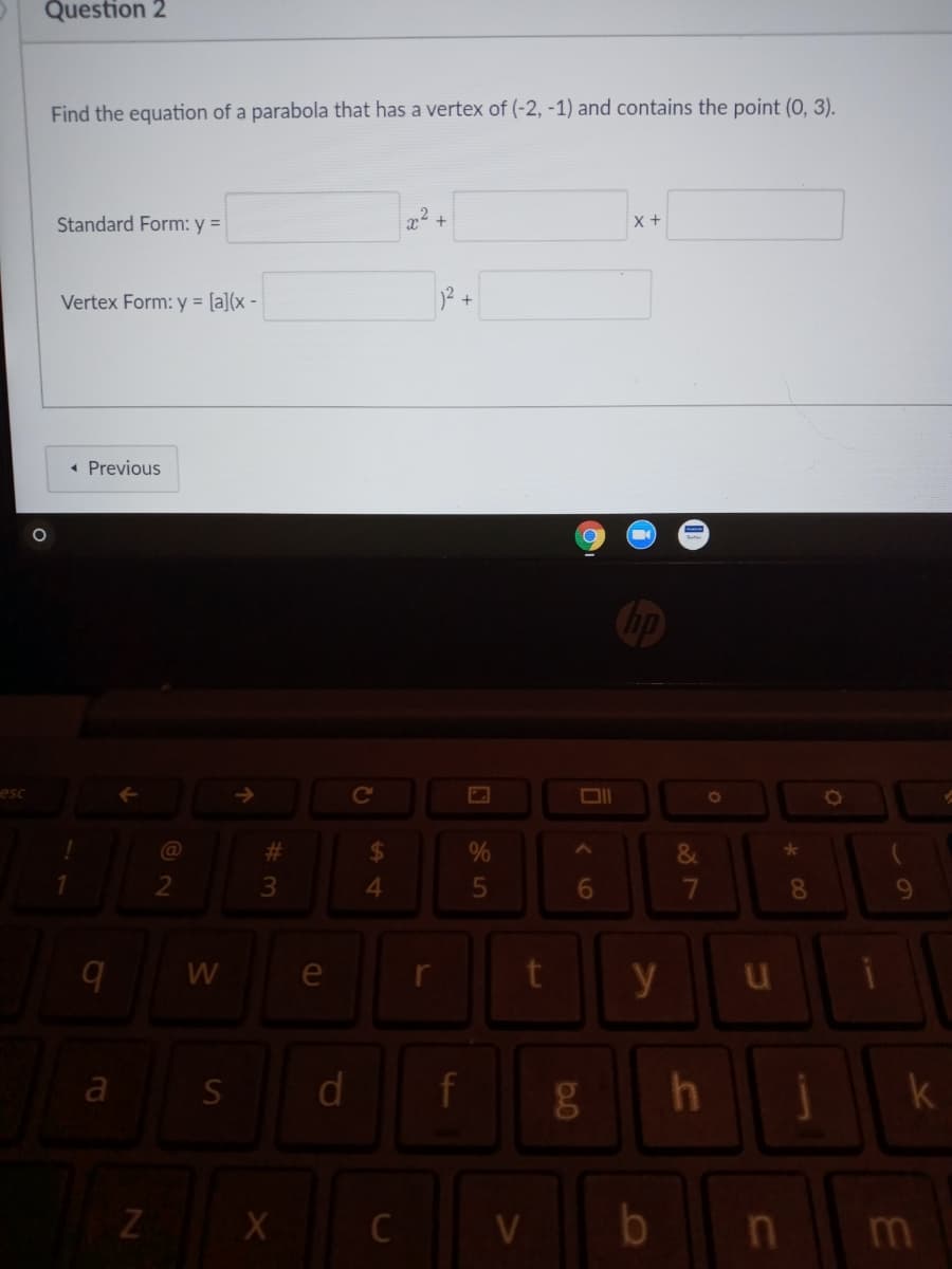 Question 2
Find the equation of a parabola that has a vertex of (-2, -1) and contains the point (0, 3).
Standard Form: y =
22 +
X+
Vertex Form: y = [a](x -
2+
• Previous
esc
C
#3
%24
%
&
*
3
4.
8
W
e
y
a
d
C
b
m
36
is
