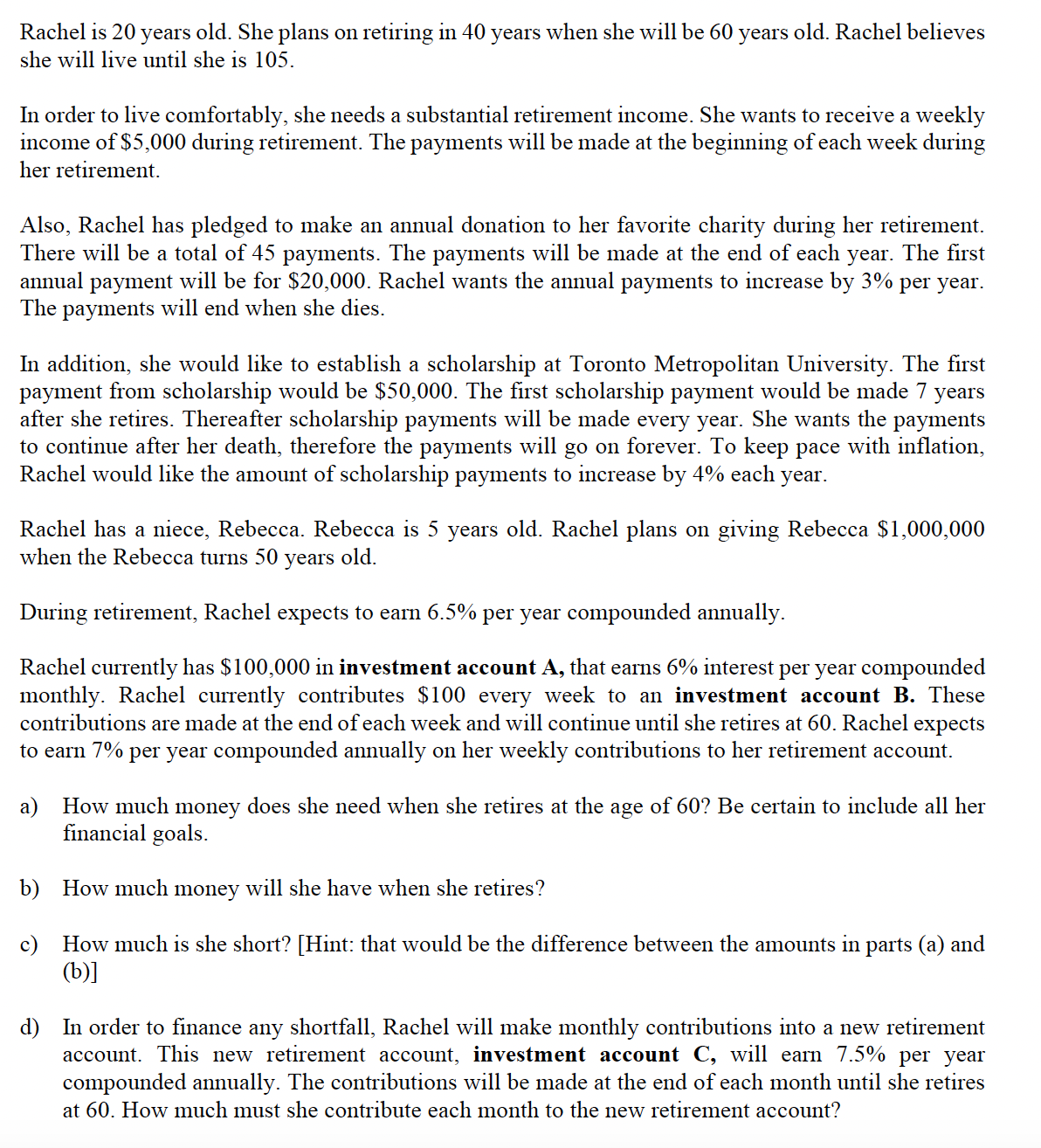 Rachel is 20 years old. She plans on retiring in 40 years when she will be 60 years old. Rachel believes
she will live until she is 105.
In order to live comfortably, she needs a substantial retirement income. She wants to receive a weekly
income of $5,000 during retirement. The payments will be made at the beginning of each week during
her retirement.
Also, Rachel has pledged to make an annual donation to her favorite charity during her retirement.
There will be a total of 45 payments. The payments will be made at the end of each year. The first
annual payment will be for $20,000. Rachel wants the annual payments to increase by 3% per year.
The payments will end when she dies.
In addition, she would like to establish a scholarship at Toronto Metropolitan University. The first
payment from scholarship would be $50,000. The first scholarship payment would be made 7 years
after she retires. Thereafter scholarship payments will be made every year. She wants the payments
to continue after her death, therefore the payments will go on forever. To keep pace with inflation,
Rachel would like the amount of scholarship payments to increase by 4% each year.
Rachel has a niece, Rebecca. Rebecca is 5 years old. Rachel plans on giving Rebecca $1,000,000
when the Rebecca turns 50 years old.
During retirement, Rachel expects to earn 6.5% per year compounded annually.
Rachel currently has $100,000 in investment account A, that earns 6% interest per year compounded
monthly. Rachel currently contributes $100 every week to an investment account B. These
contributions are made at the end of each week and will continue until she retires at 60. Rachel expects
to earn 7% per year compounded annually on her weekly contributions to her retirement account.
a)
How much money does she need when she retires at the age of 60? Be certain to include all her
financial goals.
b) How much money will she have when she retires?
c) How much is she short? [Hint: that would be the difference between the amounts in parts (a) and
(b)]
d) In order to finance any shortfall, Rachel will make monthly contributions into a new retirement
account. This new retirement account, investment account C, will earn 7.5% per year
compounded annually. The contributions will be made at the end of each month until she retires
at 60. How much must she contribute each month to the new retirement account?