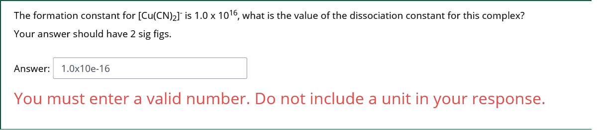 The formation constant for [Cu(CN)2] is 1.0 x 1016, what is the value of the dissociation constant for this complex?
Your answer should have 2 sig figs.
Answer:
1.0x10e-16
You must enter a valid number. Do not include a unit in your response.
