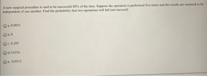 A new surgical procedure is said to be successful 80% of the time. Suppose the operation is performed five times and the results are assumed to be
independent of one another. Find the probability that two operations will fail (not succeed)
Oa. 0.0051
Ob.0
Oc. 0.205
d.0.0256
Oe. 0.0512
