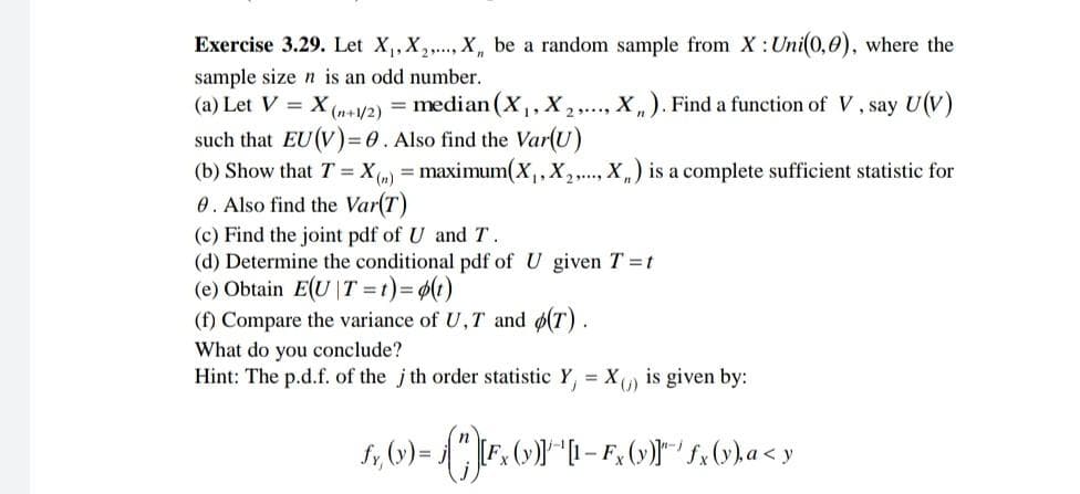 Exercise 3.29. Let X, X,., X, be a random sample from X:Uni(0,0), where the
sample size n is an odd number.
(a) Let V =
X
(n+1/2)
= median (X,,X,.., X,). Find a function of V, say U(V)
such that EU(V)3D0. Also find the Var(U)
(b) Show that T= X(,) = maximum(X,,X,., X,) is a complete sufficient statistic for
0. Also find the Var(T)
(c) Find the joint pdf of U and T.
(d) Determine the conditional pdf of U given T =t
(e) Obtain E(U |T = t)3D (1)
(f) Compare the variance of U,T and ø(T).
What do you conclude?
Hint: The p.d.f. of the j th order statistic Y, = X, is given by:
