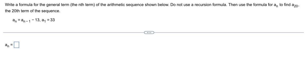 Write a formula for the general term (the nth term) of the arithmetic sequence shown below. Do not use a recursion formula. Then use the formula for a, to find a20,
the 20th term of the sequence.
an = an -1- 13, a, = 33
an =U
