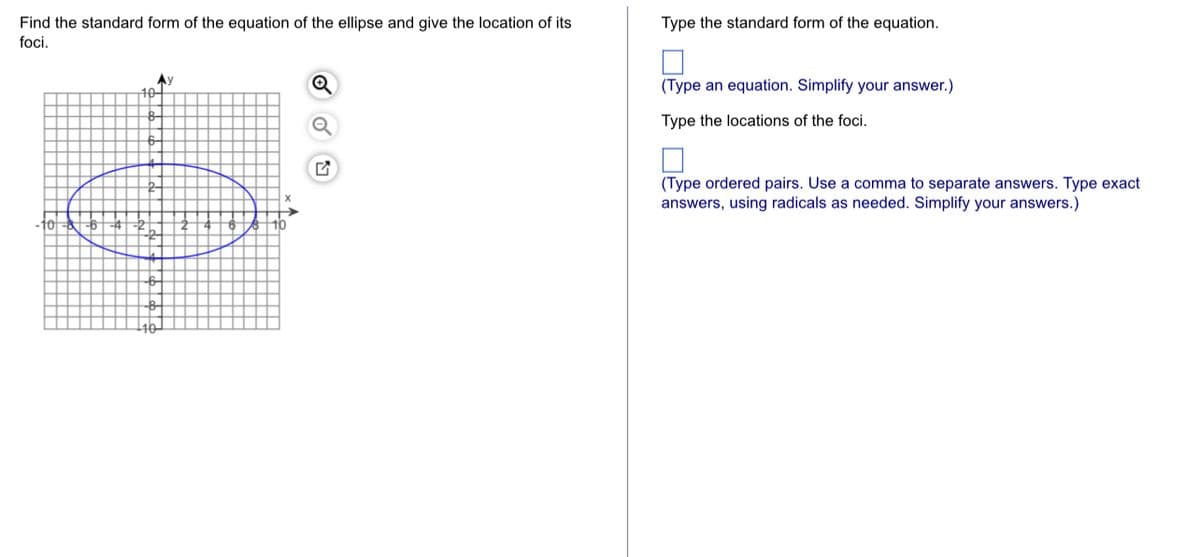 Find the standard form of the equation of the ellipse and give the location of its
foci.
Type the standard form of the equation.
Ay
10-
(Type an equation. Simplify your answer.)
Type the locations of the foci.
(Type ordered pairs. Use a comma to separate answers. Type exact
answers, using radicals as needed. Simplify your answers.)
10
