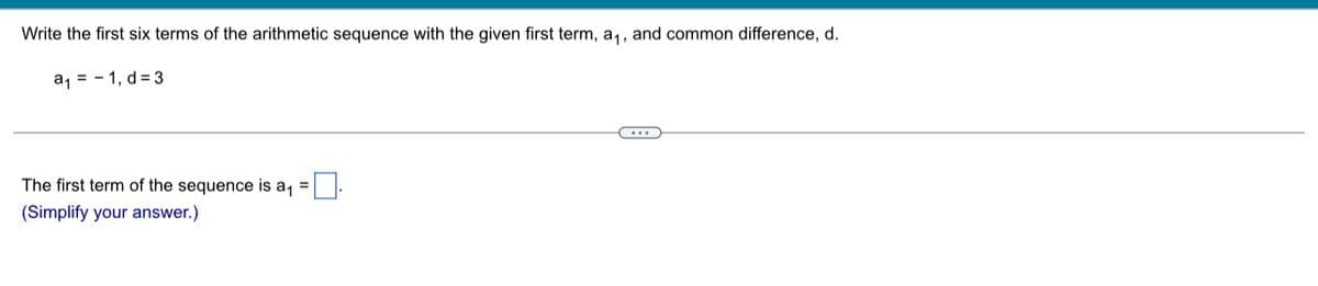 Write the first six terms of the arithmetic sequence with the given first term, a,, and common difference, d.
a, = - 1, d = 3
The first term of the sequence is a, =:
(Simplify your answer.)
