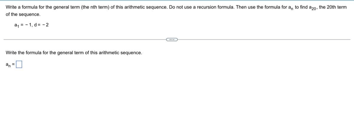 Write a formula for the general term (the nth term) of this arithmetic sequence. Do not use a recursion formula. Then use the formula for a, to find a20, the 20th term
of the sequence.
a, = - 1, d = - 2
Write the formula for the general term of this arithmetic sequence.
an
