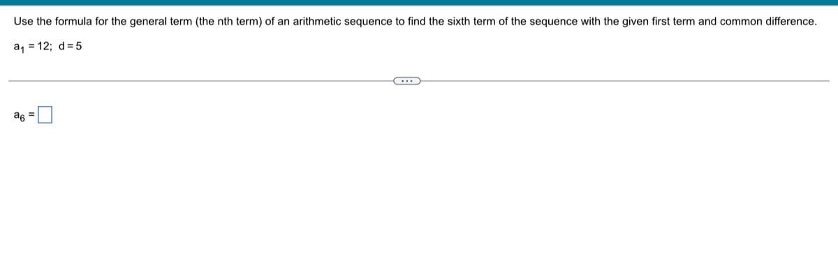 Use the formula for the general term (the nth term) of an arithmetic sequence to find the sixth term of the sequence with the given first term and common difference.
a, = 12; d= 5
a6
