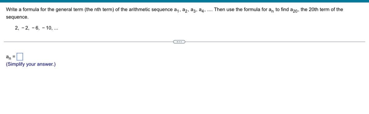 Write a formula for the general term (the nth term) of the arithmetic sequence a1, a2, a3, a4, ....
Then use the formula for a, to find a20, the 20th term of the
sequence.
2, - 2, - 6, - 10, ...
an
(Simplify your answer.)
