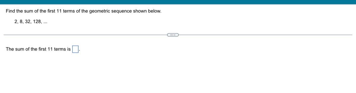 Find the sum of the first 11 terms of the geometric sequence shown below.
2, 8, 32, 128, ...
The sum of the first 11 terms is
