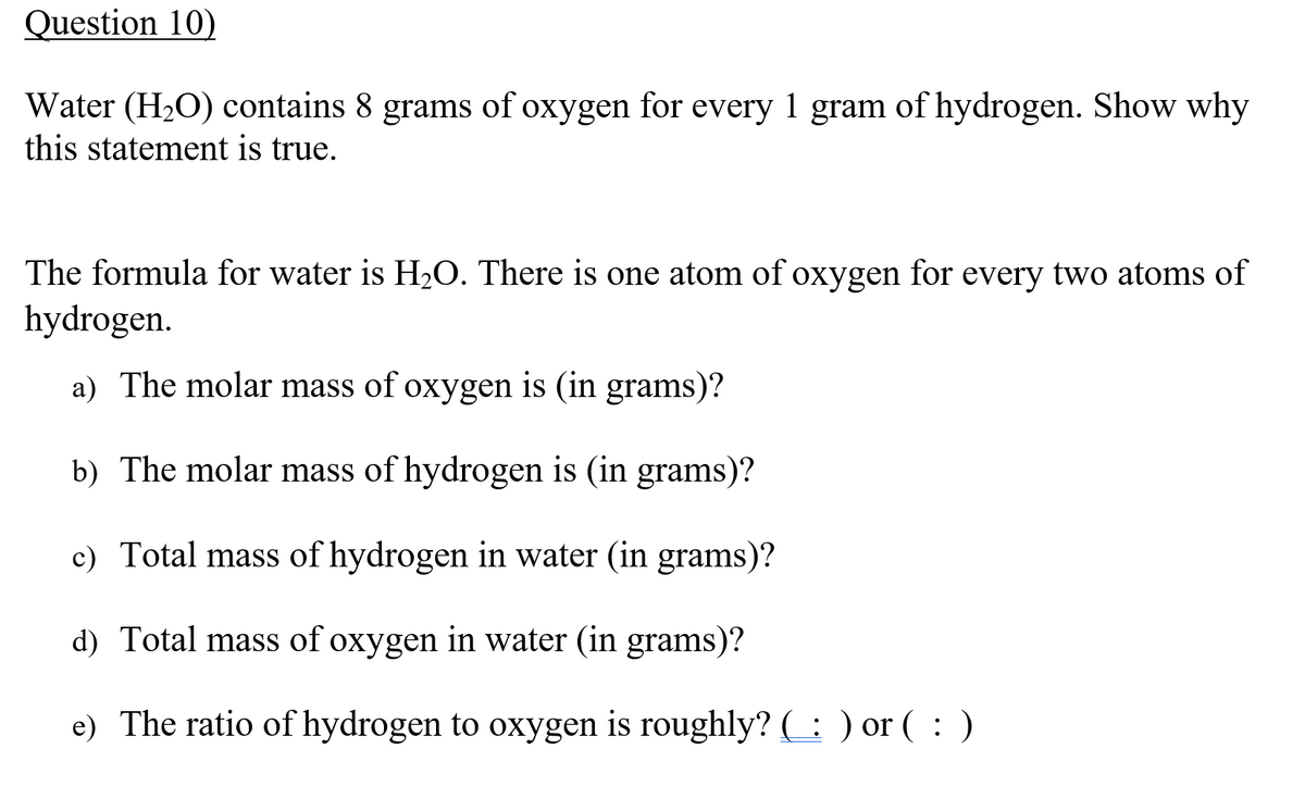 Question 10)
Water (H2O) contains 8 grams of oxygen for every 1 gram of hydrogen. Show why
this statement is true.
The formula for water is H2O. There is one atom of oxygen for every two atoms of
hydrogen.
a) The molar mass of oxygen is (in grams)?
b) The molar mass of hydrogen is (in grams)?
c) Total mass of hydrogen in water (in grams)?
d) Total mass of oxygen in water (in grams)?
e) The ratio of hydrogen to oxygen is roughly? ( : ) or ( : )
