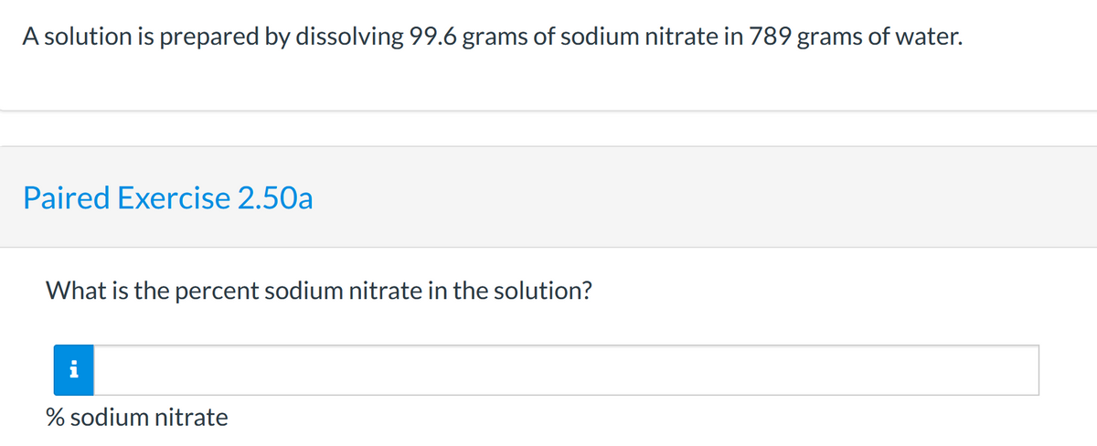 A solution is prepared by dissolving 99.6 grams of sodium nitrate in 789 grams of water.
Paired Exercise 2.50a
What is the percent sodium nitrate in the solution?
i
% sodium nitrate
