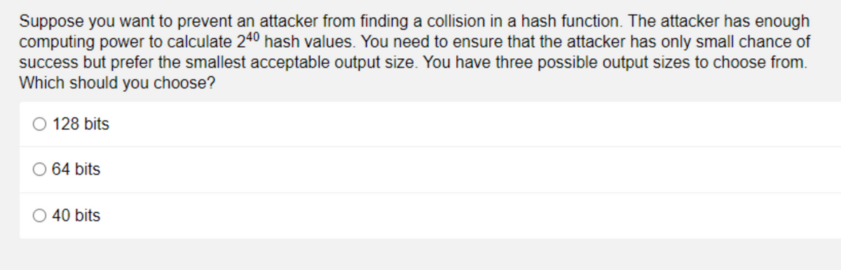 Suppose you want to prevent an attacker from finding a collision in a hash function. The attacker has enough
computing power to calculate 240 hash values. You need to ensure that the attacker has only small chance of
success but prefer the smallest acceptable output size. You have three possible output sizes to choose from.
Which should you choose?
128 bits
O 64 bits
40 bits
