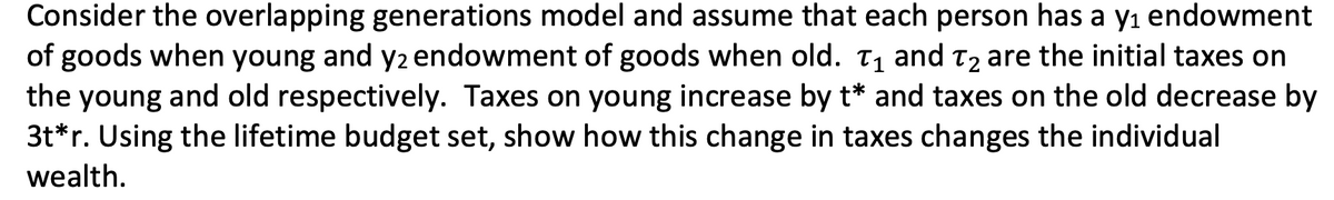 Consider the overlapping generations model and assume that each person has a y₁ endowment
of goods when young and y2 endowment of goods when old. T₁ and T₂ are the initial taxes on
the young and old respectively. Taxes on young increase by t* and taxes on the old decrease by
3t*r. Using the lifetime budget set, show how this change in taxes changes the individual
wealth.