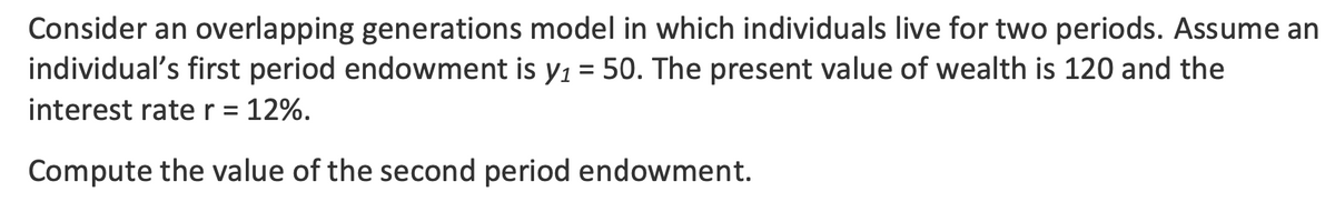 Consider an overlapping generations model in which individuals live for two periods. Assume an
individual's first period endowment is y₁ = 50. The present value of wealth is 120 and the
interest rate r = 12%.
Compute the value of the second period endowment.