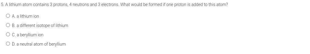 5. A lithium atom contains 3 protons, 4 neutrons and 3 electrons. What would be formed if one proton is added to this atom?
O A. a lithium ion
O B. a different isotope of lithium
O C. a beryllium ion
O D. a neutral atom of beryllium
