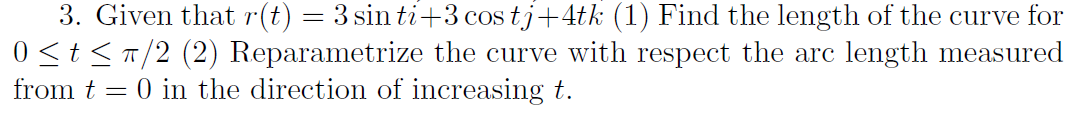 3. Given that r(t) = 3 sin ti+3 cos tj+4tk (1) Find the length of the curve for
0 <t<T/2 (2) Reparametrize the curve with respect the arc length measured
from t = 0 in the direction of increasing t.
