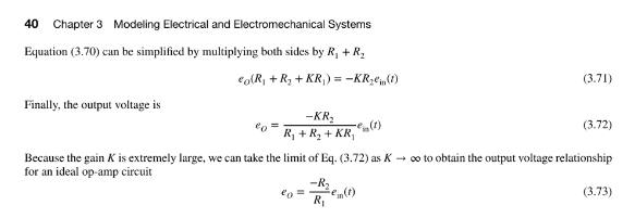 40 Chapter 3 Modeling Electrical and Electromechanical Systems
Equation (3.70) can be simplified by multiplying both sides by R₁+R₂
€o(R₁ + R₂ + KR₁) = -KR₂ein (1)
Finally, the output voltage is
²0
-KR₂
R₁ + R₂ + KR₁
€o =
€(1)
-R₂
R₁
(3.71)
Because the gain K is extremely large, we can take the limit of Eq. (3.72) as K→ ∞o to obtain the output voltage relationship
for an ideal op-amp circuit
(3.72)
(3.73)