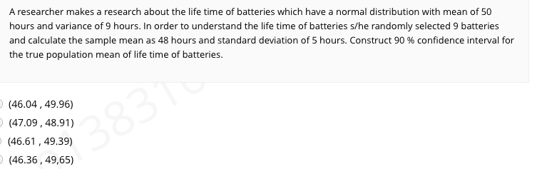 A researcher makes a research about the life time of batteries which have a normal distribution with mean of 50
hours and variance of 9 hours. In order to understand the life time of batteries s/he randomly selected 9 batteries
and calculate the sample mean as 48 hours and standard deviation of 5 hours. Construct 90 % confidence interval for
the true population mean of life time of batteries.
O (46.04, 49.96)
O (47.09 , 48.91)
O (46.61 , 49.39)
O (46.36 , 49,65)
3831
