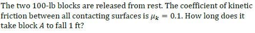 The two 100-lb blocks are released from rest. The coefficient of kinetic
friction between all contacting surfaces is ux
= 0.1. How long does it
take block A to fall 1 ft?
