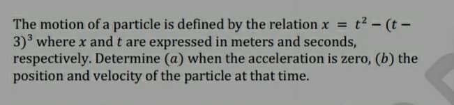 The motion of a particle is defined by the relation x = t2 – (t –
3) where x and t are expressed in meters and seconds,
respectively. Determine (a) when the acceleration is zero, (b) the
position and velocity of the particle at that time.
