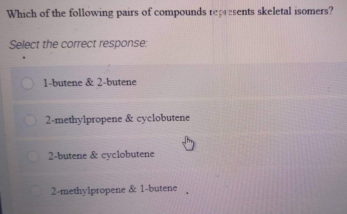 Which of the following pairs of compounds represents skeletal isomers?
Select the correct response
1-butene & 2-butene
2-methylpropene & cyclobutene
2-butene & cyclobutene
2-methylpropene & 1-butene
