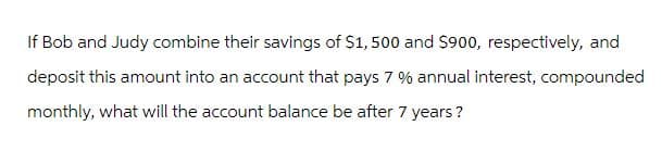 If Bob and Judy combine their savings of $1,500 and $900, respectively, and
deposit this amount into an account that pays 7 % annual interest, compounded
monthly, what will the account balance be after 7 years?