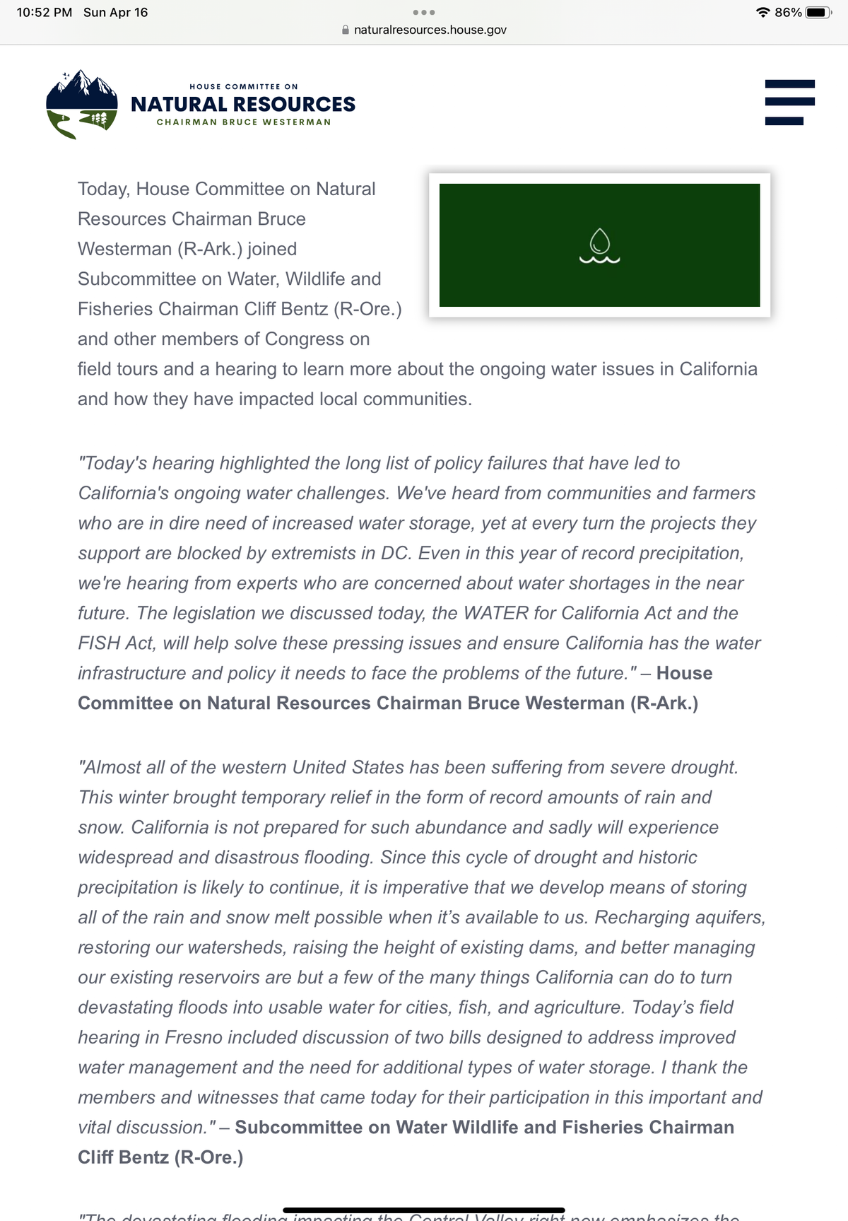10:52 PM Sun Apr 16
natural resources.house.gov
HOUSE COMMITTEE ON
NATURAL RESOURCES
CHAIRMAN BRUCE WESTERMAN
●●●
Today, House Committee on Natural
Resources Chairman Bruce
Westerman (R-Ark.) joined
Subcommittee on Water, Wildlife and
Fisheries Chairman Cliff Bentz (R-Ore.)
and other members of Congress on
field tours and a hearing to learn more about the ongoing water issues in California
and how they have impacted local communities.
"Today's hearing highlighted the long list of policy failures that have led to
California's ongoing water challenges. We've heard from communities and farmers
who are in dire need of increased water storage, yet at every turn the projects they
support are blocked by extremists in DC. Even in this year of record precipitation,
we're hearing from experts who are concerned about water shortages in the near
future. The legislation we discussed today, the WATER for California Act and the
FISH Act, will help solve these pressing issues and ensure California has the water
infrastructure and policy it needs to face the problems of the future." – House
Committee on Natural Resources Chairman Bruce Westerman (R-Ark.)
"Almost all of the western United States has been suffering from severe drought.
This winter brought temporary relief in the form of record amounts of rain and
snow. California is not prepared for such abundance and sadly will experience
widespread and disastrous flooding. Since this cycle of drought and historic
precipitation is likely to continue, it is imperative that we develop means of storing
all of the rain and snow melt possible when it's available to us. Recharging aquifers,
restoring our watersheds, raising the height of existing dams, and better managing
our existing reservoirs are but a few of the many things California can do to turn
devastating floods into usable water for cities, fish, and agriculture. Today's field
hearing in Fresno included discussion of two bills designed to address improved
water management and the need for additional types of water storage. I thank the
members and witnesses that came today for their participation in this important and
vital discussion." - Subcommittee on Water Wildlife and Fisheries Chairman
Cliff Bentz (R-Ore.)
"The devastating flooding impacting the Control Volloy right now. omphasizes the
86%