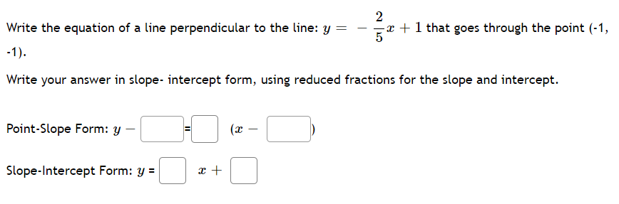 2
Write the equation of a line perpendicular to the line: y =
x +1 that goes through the point (-1,
5
-
-1).
Write your answer in slope- intercept form, using reduced fractions for the slope and intercept.
Point-Slope Form: y
|
Slope-Intercept Form: y =
x +
