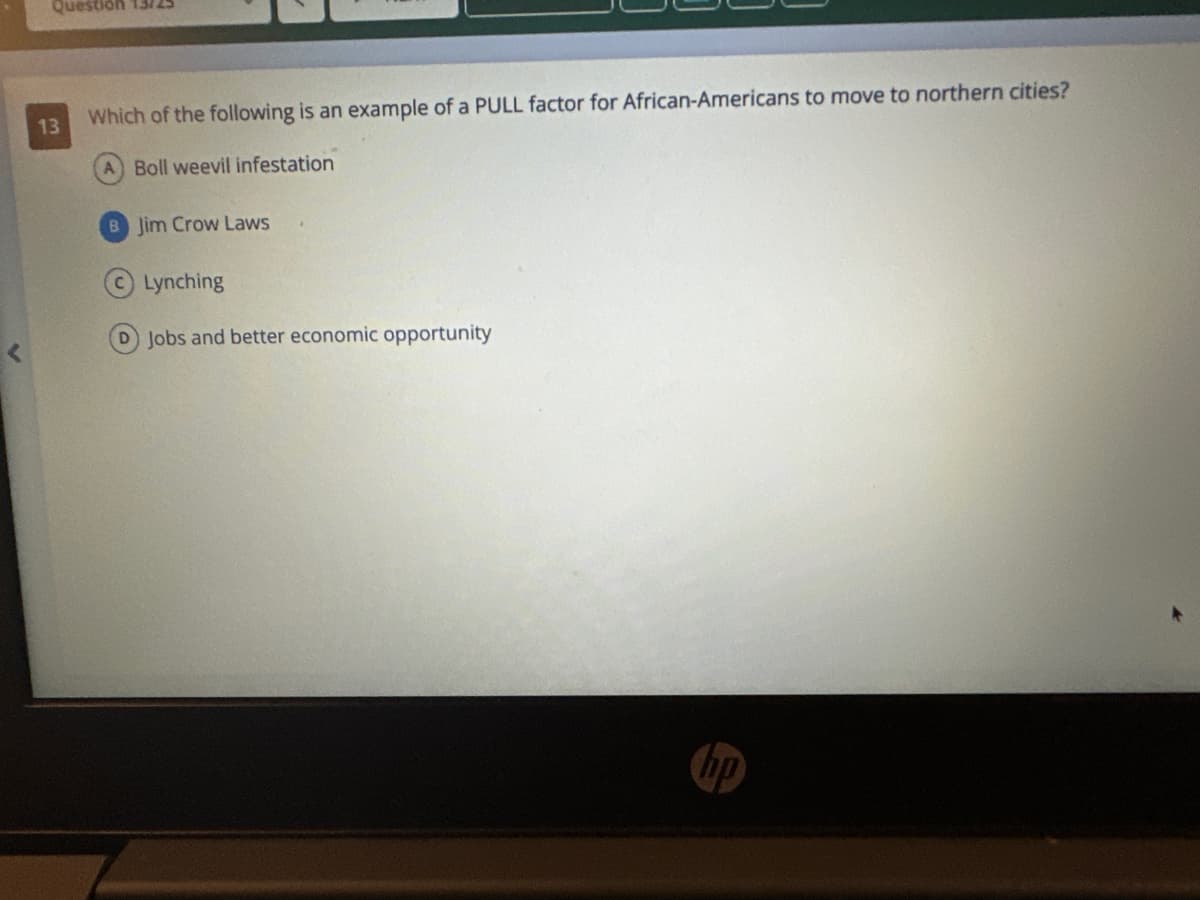 Question 13725
13
Which of the following is an example of a PULL factor for African-Americans to move to northern cities?
A Boll weevil infestation
B Jim Crow Laws
Lynching
D) Jobs and better economic opportunity
hp