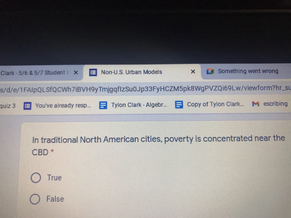 Clark - 5/6 & 5/7 Student V X
Non-U.S. Urban Models
LA Something went wrong
s/d/e/1FAlpQLSfQCWh7iBVH9yTmjgqflzSu0Jp33FyHCZM5pk8WgPVZQ169Lw/viewform?hr_su
quiz 3
You've already resp...
E Tylon Clark - Algebr. E Copy of Tylon Clark...
M escribing
In traditional North American cities, poverty is concentrated near the
CBD
O True
O False
