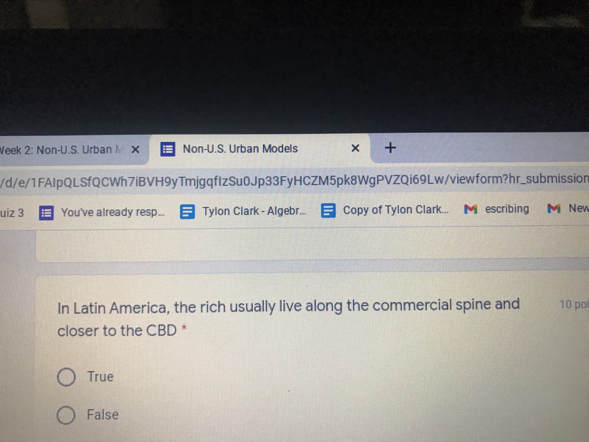 Veek 2: Non-U.S. Urban M x
Non-U.S. Urban Models
+
d/e/1FAlpQLSfQcWh7iBVH9yTmjgqflzSu0Jp33FyHCZM5pk8WgPVZQi69Lw/viewform?hr_submission
uiz 3
You've already resp.. E Tylon Clark- Algebr... Copy of Tylon Clark...
M escribing
M New
In Latin America, the rich usually live along the commercial spine and
10 poi
closer to the CBD *
O True
False
