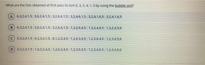 What are the lists obtained at first pass to sort 6, 3, 2, 4, 1. 5 by using the bubble sort?
A 6,3,2,4,1,5: 3,6,2,4,1,5; 3,2,6,4,1,5; 3,2,4,6,1,5: 3,2,4,1,6,5; 3,2,4,1,6,5
B.
6,3,2,4,1,5: 3,6,2,4,1,5; 3,2,6,4,1,5; 1,3,2,6,4,5: 1,3,2,4,6,5; 1,3,2,4,5,6
6,3,2,4,1,5:6,2,3,4,1,5: 6,1,2,3,4,5: 1,2,6,3,4,5: 1,2,3,6,4,5: 1,2,3,4,5,6
D.
6,3,2,4,1,5:1,6,3,2,4,5; 1,2,6,3,4,5; 1,2,3,6,4,5; 1,2,3,4,6,5: 1,2,3,4,5,6
