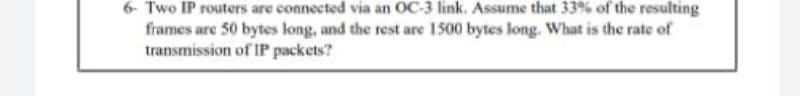 6- Two IP routers are connected via an OC-3 link. Assume that 33% of the resulting
frames are 50 bytes long, and the rest are 1500 bytes long. What is the rate of
transmission of IP packets?
