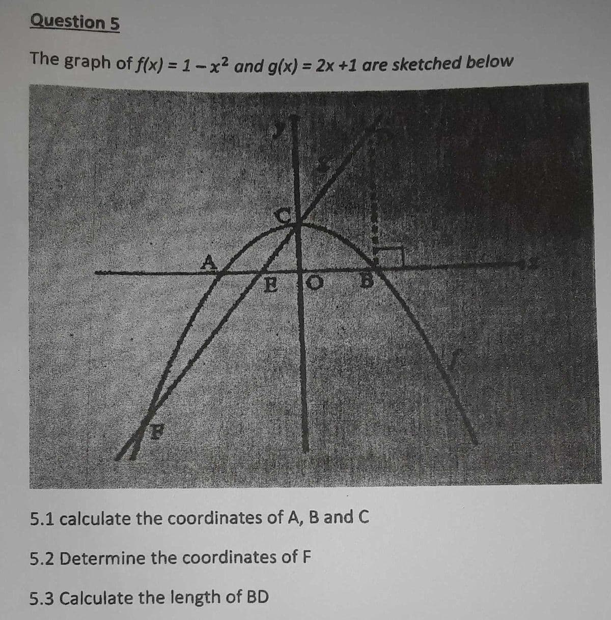 Question 5
The graph of f(x) = 1-x² and g(x) = 2x +1 are sketched below
%3D
EO
5.1 calculate the coordinates of A, B and C
5.2 Determine the coordinates of F
5.3 Calculate the length of BD
